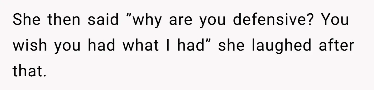 She then said ”why are you defensive? You wish you had what I had” she laughed after that.