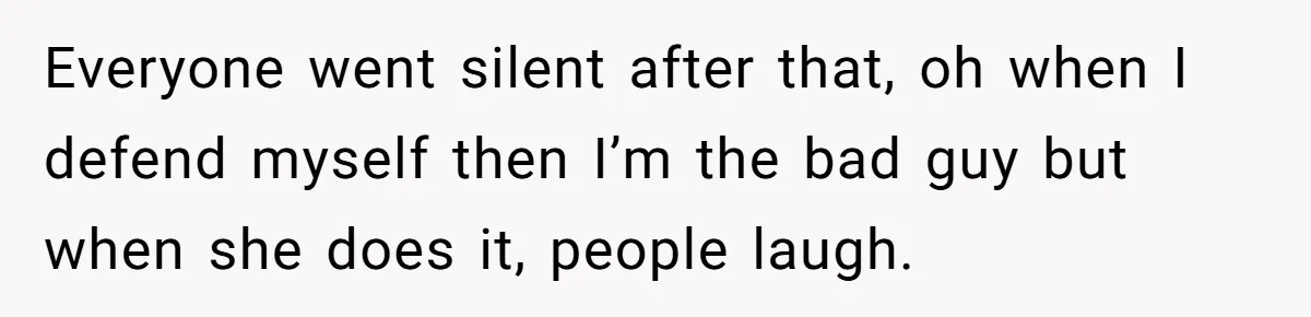 Everyone went silent after that, oh when I defend myself then I’m the bad guy but when she does it, people laugh.