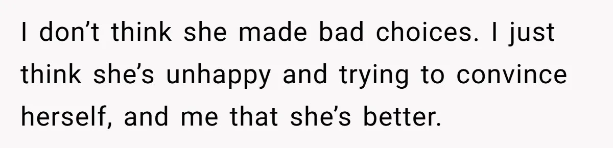 I don’t think she made bad choices. I just think she’s unhappy and trying to convince herself, and me that she’s better.