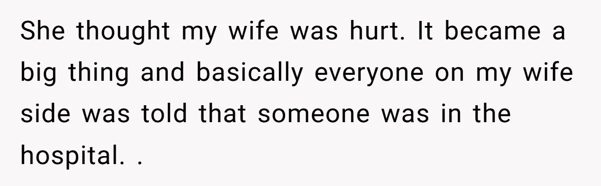 She thought my wife was hurt. It became a big thing and basically everyone on my wife side was told that someone was in the hospital. .
