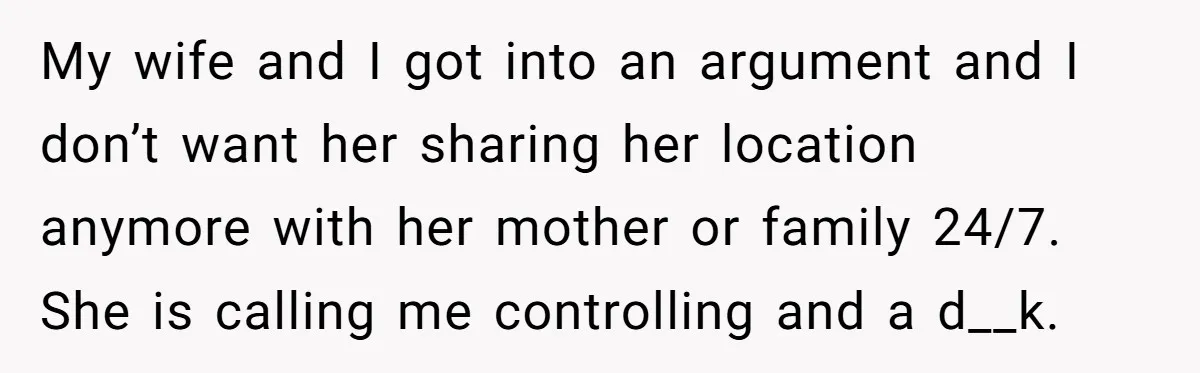 My wife and I got into an argument and I don’t want her sharing her location anymore with her mother or family 24/7. She is calling me controlling and a...