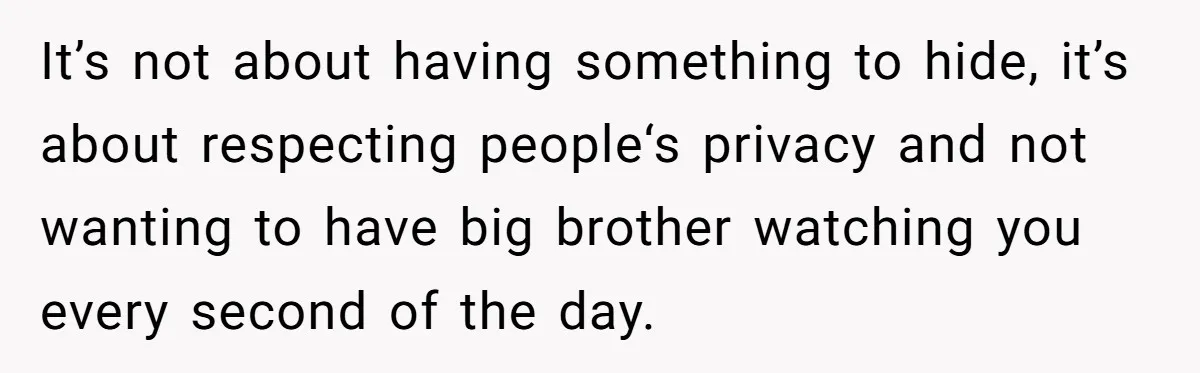 It’s not about having something to hide, it’s about respecting people‘s privacy and not wanting to have big brother watching you every second of the day.