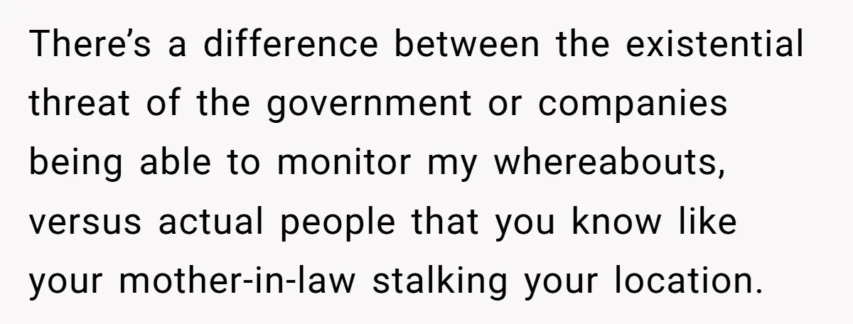 There’s a difference between the existential threat of the government or companies being able to monitor my whereabouts, versus actual people that you know like your mother-in-law stalking your location.