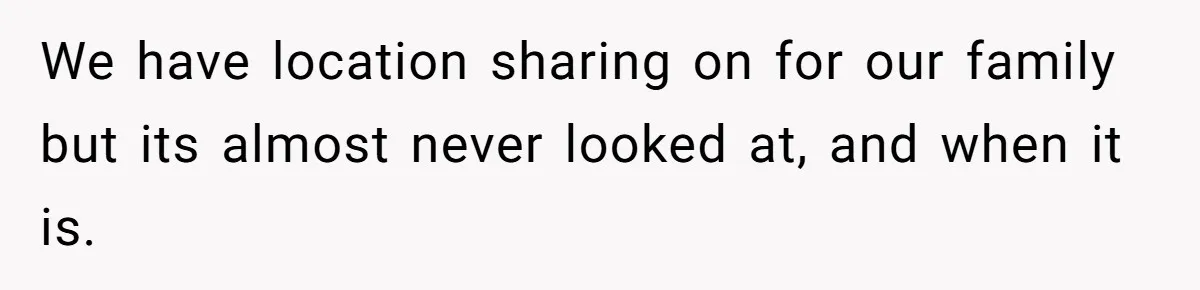 We have location sharing on for our family but its almost never looked at, and when it is.
