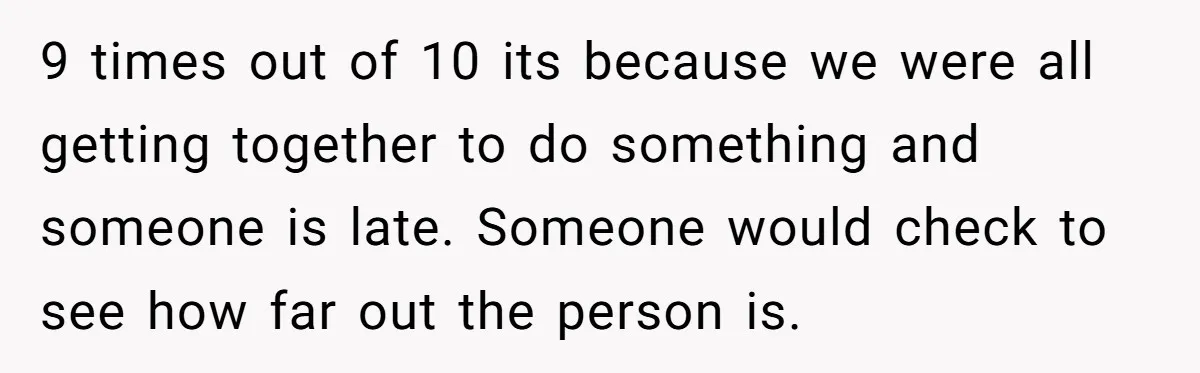 9 times out of 10 its because we were all getting together to do something and someone is late. Someone would check to see how far out the person is.