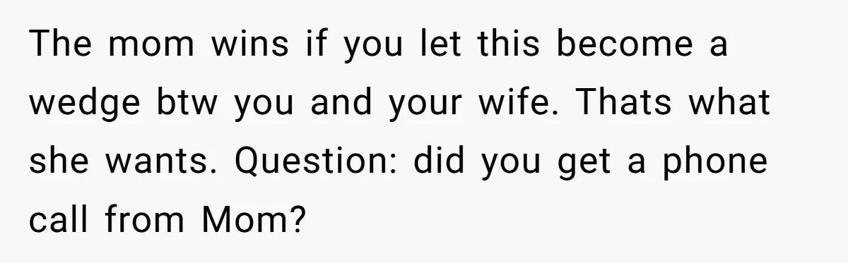 The mom wins if you let this become a wedge btw you and your wife. Thats what she wants. Question: did you get a phone call from Mom?