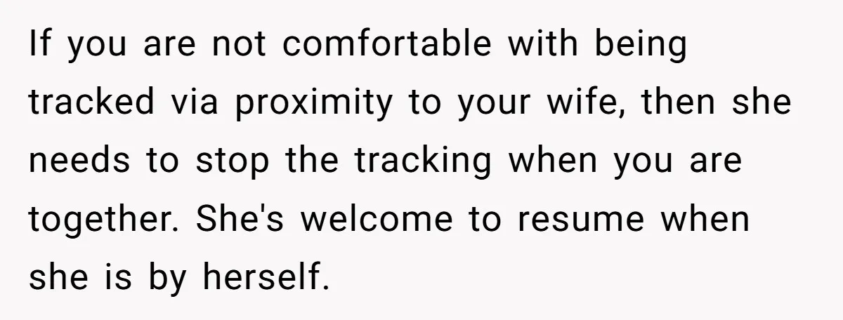 If you are not comfortable with being tracked via proximity to your wife, then she needs to stop the tracking when you are together. She's welcome to resume when she...