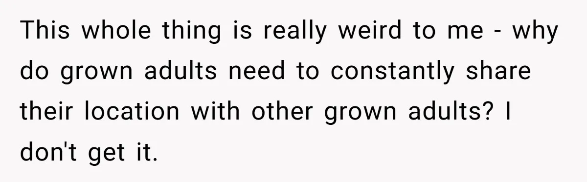 This whole thing is really weird to me - why do grown adults need to constantly share their location with other grown adults? I don't get it.