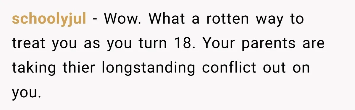 schoolyjul − Wow. What a rotten way to treat you as you turn 18. Your parents are taking thier longstanding conflict out on you.
