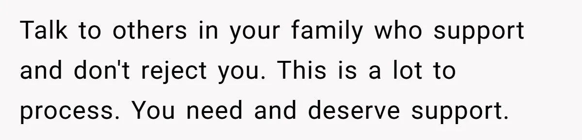 Talk to others in your family who support and don't reject you. This is a lot to process. You need and deserve support.