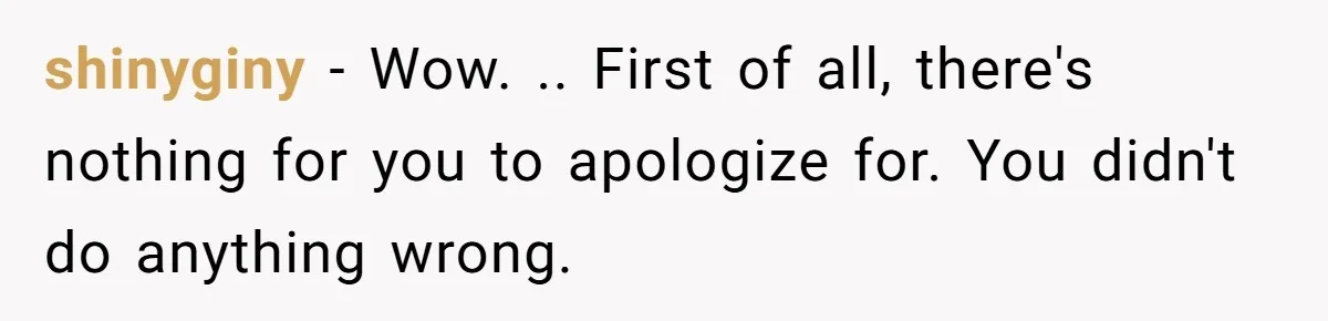 shinyginy − Wow. .. First of all, there's nothing for you to apologize for. You didn't do anything wrong.
