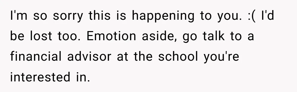 I'm so sorry this is happening to you. :( I'd be lost too. Emotion aside, go talk to a financial advisor at the school you're interested in.
