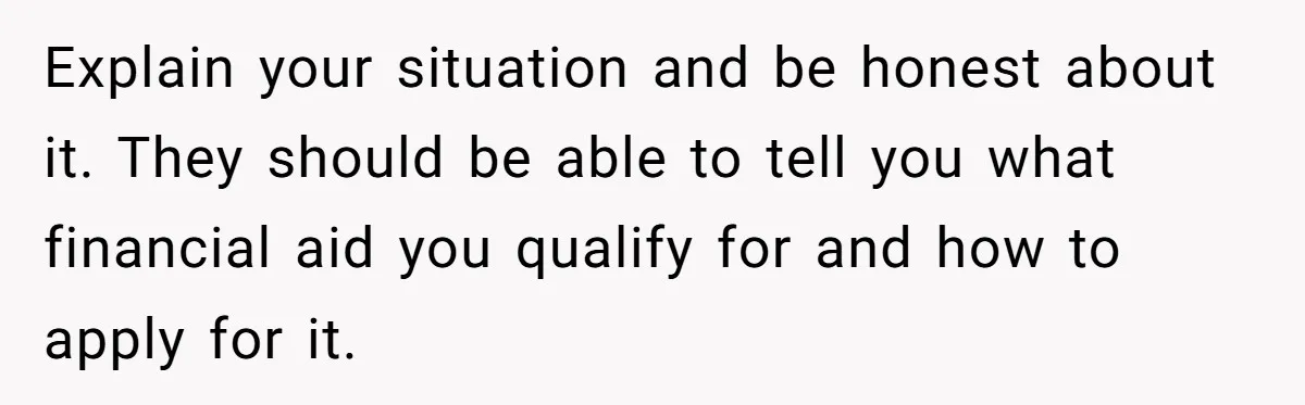 Explain your situation and be honest about it. They should be able to tell you what financial aid you qualify for and how to apply for it.