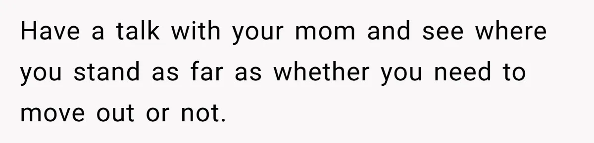Have a talk with your mom and see where you stand as far as whether you need to move out or not.