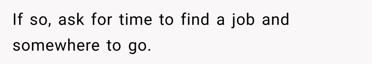 If so, ask for time to find a job and somewhere to go.