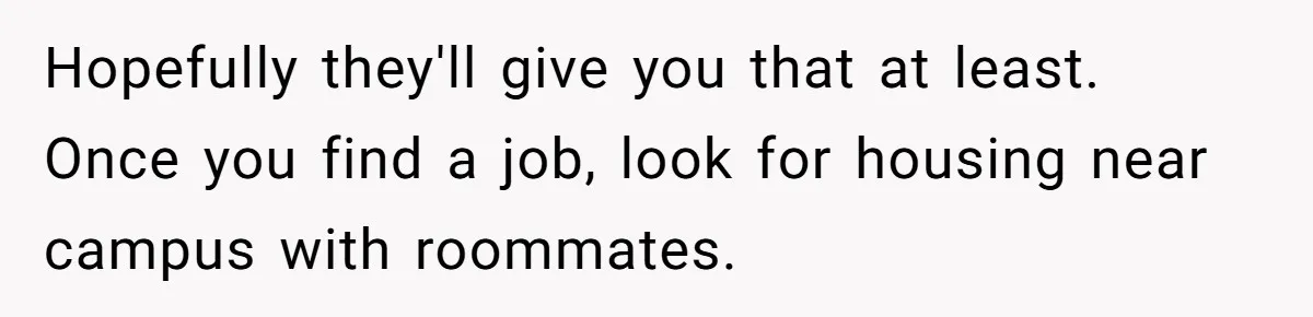 Hopefully they'll give you that at least. Once you find a job, look for housing near campus with roommates.
