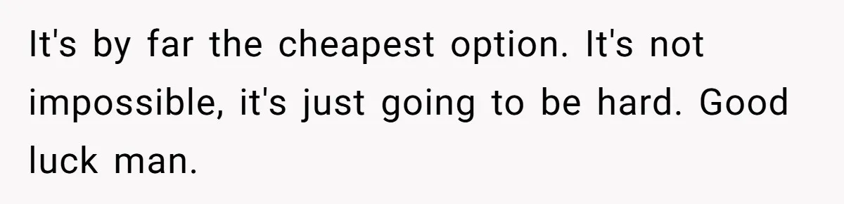 It's by far the cheapest option. It's not impossible, it's just going to be hard. Good luck man.