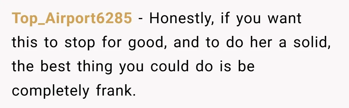 Top_Airport6285 − Honestly, if you want this to stop for good, and to do her a solid, the best thing you could do is be completely frank.