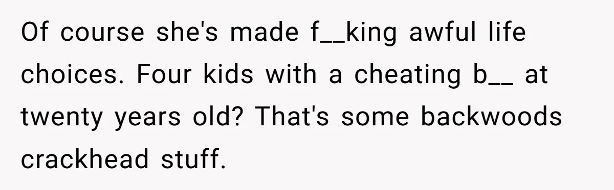 Of course she's made f__king awful life choices. Four kids with a cheating b__ at twenty years old? That's some backwoods crackhead stuff.