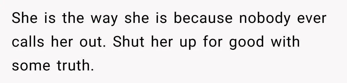 She is the way she is because nobody ever calls her out. Shut her up for good with some truth.