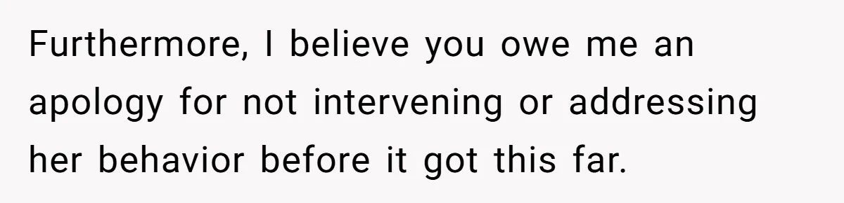 Furthermore, I believe you owe me an apology for not intervening or addressing her behavior before it got this far.