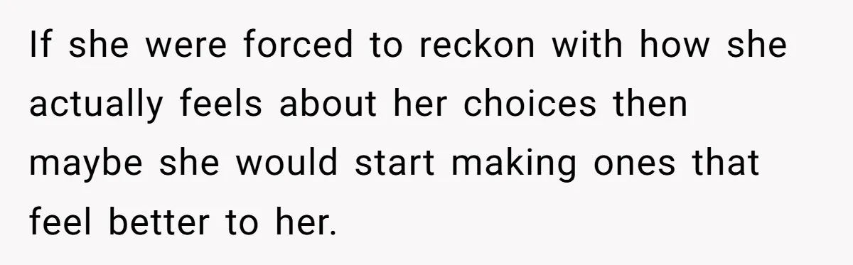 If she were forced to reckon with how she actually feels about her choices then maybe she would start making ones that feel better to her.