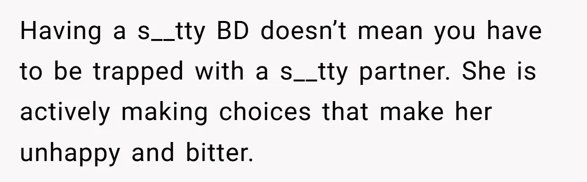 Having a s__tty BD doesn’t mean you have to be trapped with a s__tty partner. She is actively making choices that make her unhappy and bitter.