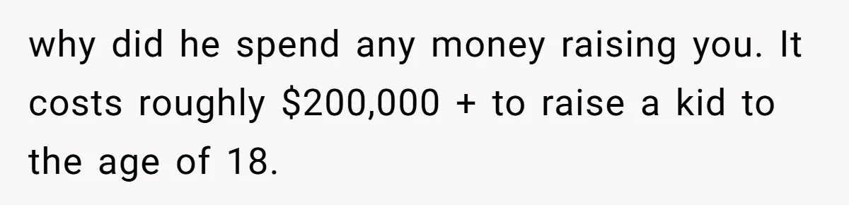 why did he spend any money raising you. It costs roughly $200,000 + to raise a kid to the age of 18.