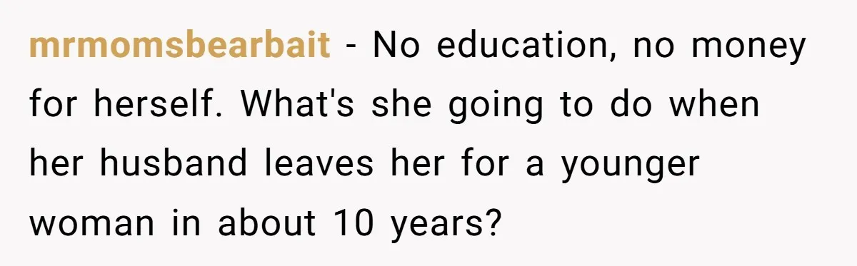 mrmomsbearbait − No education, no money for herself. What's she going to do when her husband leaves her for a younger woman in about 10 years?