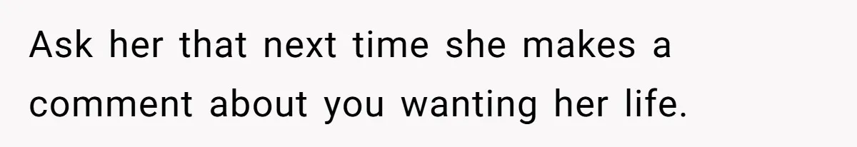 Ask her that next time she makes a comment about you wanting her life.
