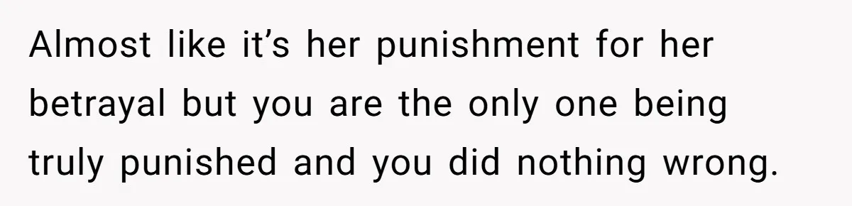 Almost like it’s her punishment for her betrayal but you are the only one being truly punished and you did nothing wrong.