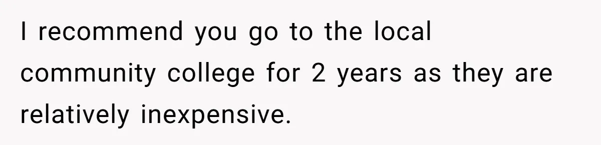 I recommend you go to the local community college for 2 years as they are relatively inexpensive.