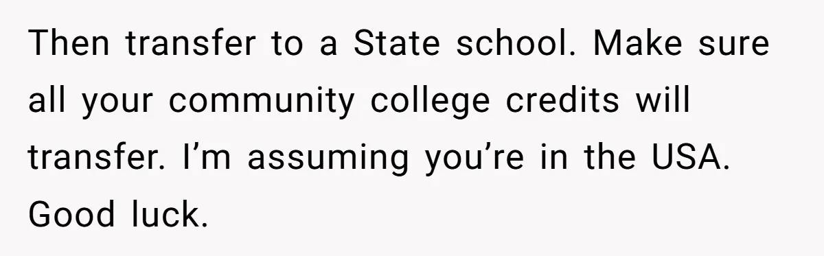 Then transfer to a State school. Make sure all your community college credits will transfer. I’m assuming you’re in the USA. Good luck.
