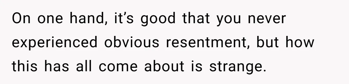 On one hand, it’s good that you never experienced obvious resentment, but how this has all come about is strange.
