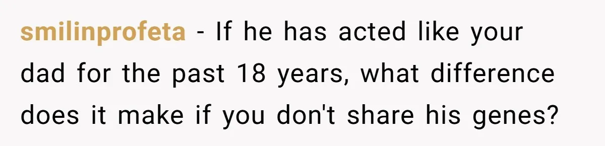 smilinprofeta − If he has acted like your dad for the past 18 years, what difference does it make if you don't share his genes?