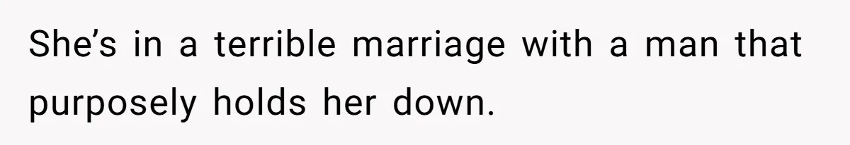 She’s in a terrible marriage with a man that purposely holds her down.