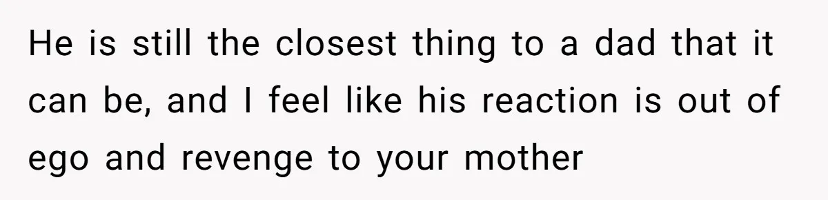 He is still the closest thing to a dad that it can be, and I feel like his reaction is out of ego and revenge to your mother