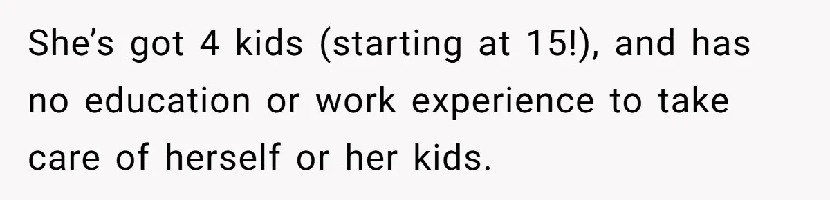 She’s got 4 kids (starting at 15!), and has no education or work experience to take care of herself or her kids.
