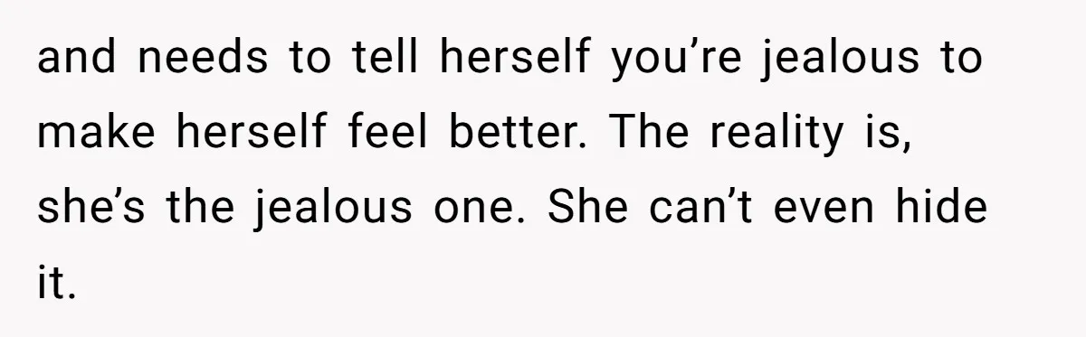 and needs to tell herself you’re jealous to make herself feel better. The reality is, she’s the jealous one. She can’t even hide it.