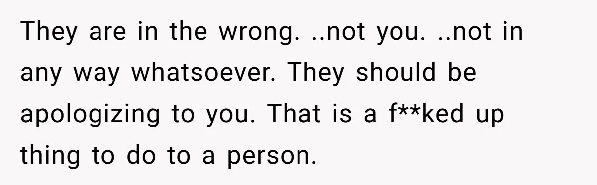They are in the wrong. ..not you. ..not in any way whatsoever. They should be apologizing to you. That is a f**ked up thing to do to a person.