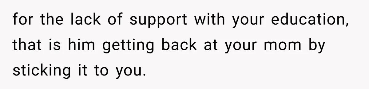 for the lack of support with your education, that is him getting back at your mom by sticking it to you.