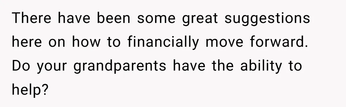 There have been some great suggestions here on how to financially move forward. Do your grandparents have the ability to help?