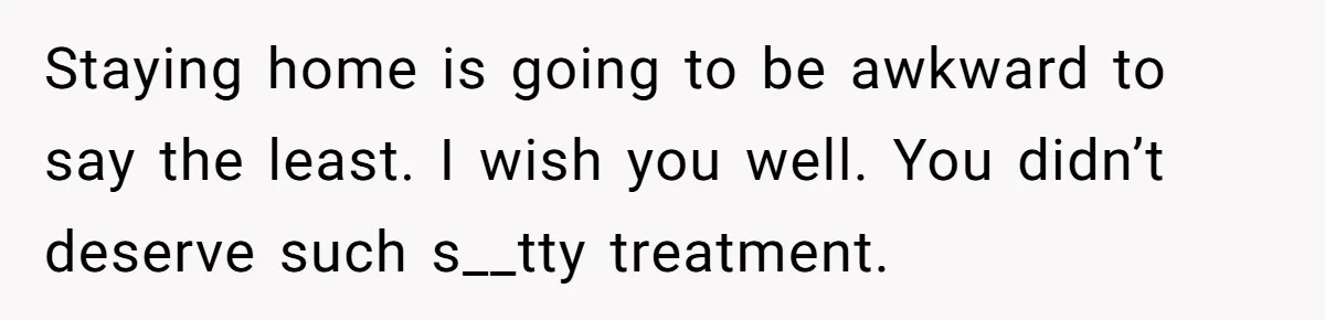 Staying home is going to be awkward to say the least. I wish you well. You didn’t deserve such s__tty treatment.