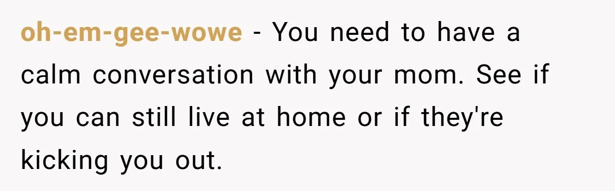 oh-em-gee-wowe − You need to have a calm conversation with your mom. See if you can still live at home or if they're kicking you out.