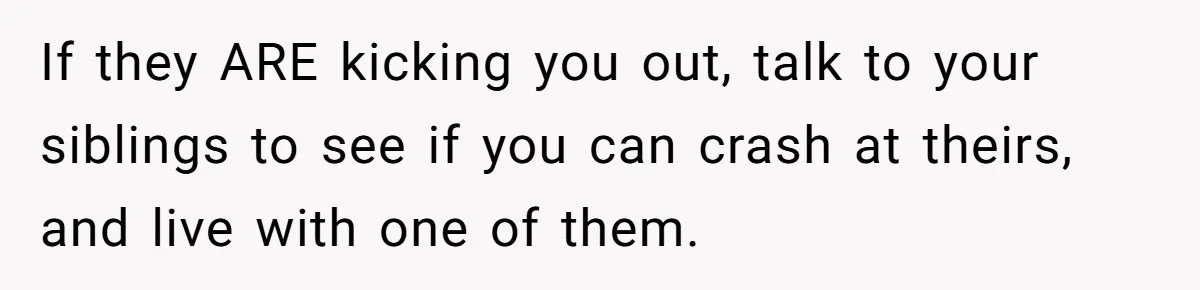 If they ARE kicking you out, talk to your siblings to see if you can crash at theirs, and live with one of them.