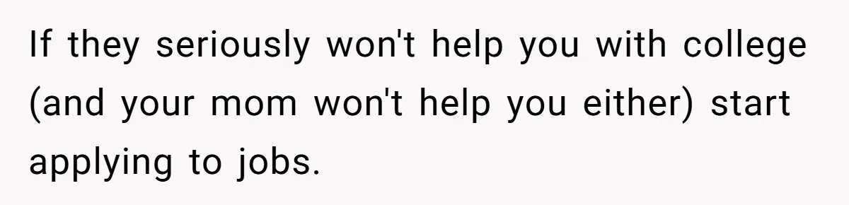 If they seriously won't help you with college (and your mom won't help you either) start applying to jobs.