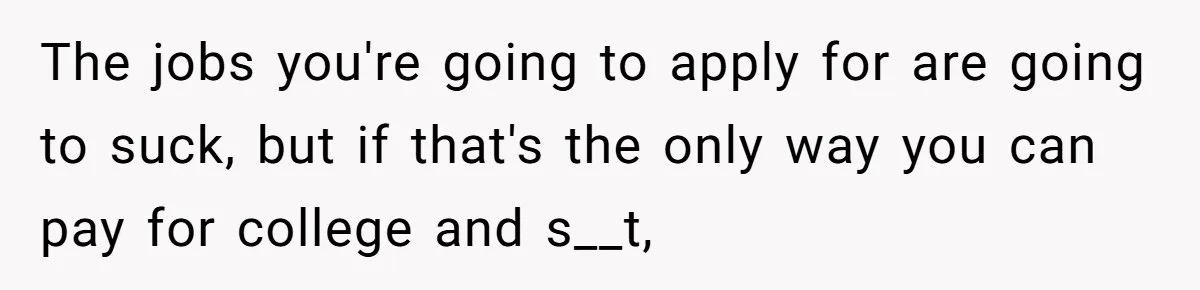 The jobs you're going to apply for are going to suck, but if that's the only way you can pay for college and s__t,