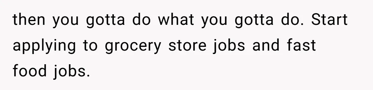 then you gotta do what you gotta do. Start applying to grocery store jobs and fast food jobs.