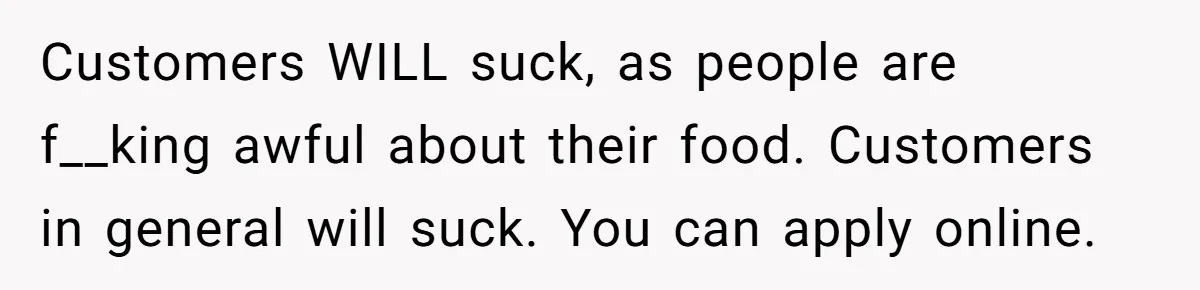 Customers WILL suck, as people are f__king awful about their food. Customers in general will suck. You can apply online.