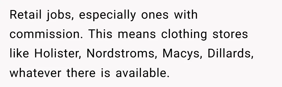 Retail jobs, especially ones with commission. This means clothing stores like Holister, Nordstroms, Macys, Dillards, whatever there is available.